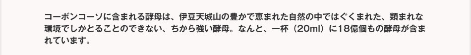 コーボンコーソに含まれる酵母は、伊豆天城山の豊かで恵まれた自然の中ではぐくまれた、類まれな環境でしかとることのできない、ちから強い酵母。なんと、一杯（20ml）に18億個もの酵母が含まれています。 