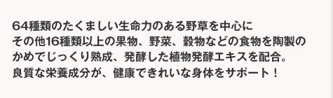 64種類のたくましい生命力のある野草を中心にその他16種類以上の果物、野菜、穀物などの食物を陶製のかめでじっくり熟成、発酵した植物発酵エキスを配合。良質な栄養成分が、健康できれいな身体をサポート！