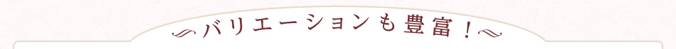 バリエーションも豊富！