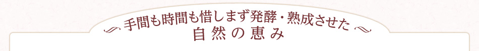 手間も時間も惜しまず発酵・熟成させた自然の恵み