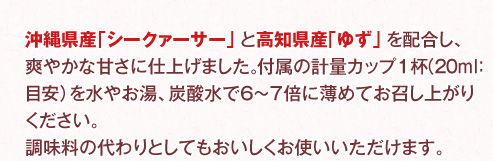 沖縄県産「シークァーサー」と高知県産「ゆず」を配合し、爽やかな甘さに仕上げました。飲料としても、調味料の代わりとしてもおいしくお使いいただけます。