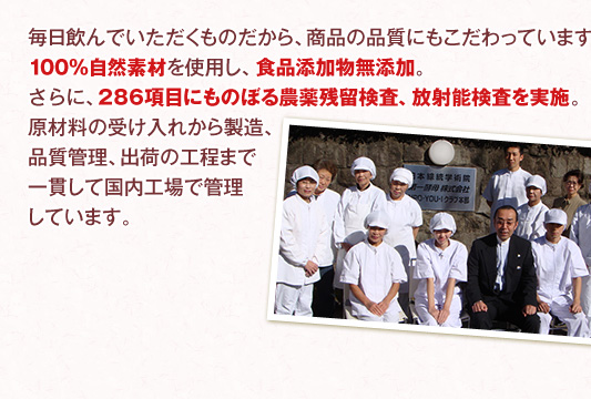 毎日飲んでいただくものだから、商品の品質にもこだわっています。100％自然素材を使用し、食品添加物無添加。さらに、286項目にものぼる農薬残留検査、放射能検査を実施。原材料の受け入れから製造、品質管理、出荷の工程まで一貫して国内工場で管理しています。