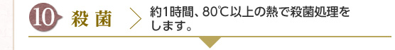 [10] 殺菌 : 約1時間、80℃以上の熱で殺菌処理をします。