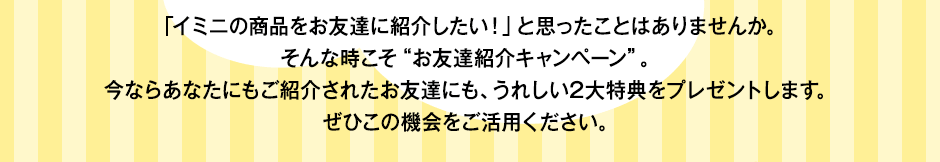 「イミニの商品をお友達に紹介したい！」と思ったことはありませんか。そんな時こそ“お友達紹介キャンペーン”。今ならあなたにもご紹介されたお友達にも、うれしい2大特典をプレゼントします。ぜひこの機会をご活用ください。