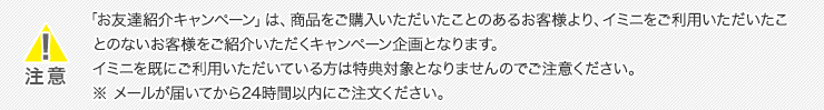 「お友達紹介キャンペーン」は、商品をご購入いただいたことのあるお客様より、イミニをご利用いただいたことのないお客様をご紹介いただくキャンペーン企画となります。イミニを既にご利用いただいている方は特典対象となりませんのでご注意ください。※ メールが届いてから24時間以内にご注文ください。