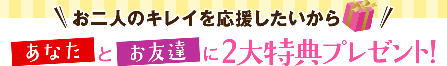 お二人のキレイを応援したいから あなたとお友達に2大特典プレゼント！