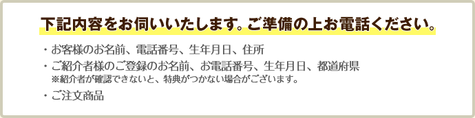 下記内容をお伺いいたします。ご準備の上お電話ください。 ・お客様のお名前、電話番号、生年月日、住所 ・ご紹介者様のご登録のお名前、お電話番号、生年月日、都道府県    ※紹介者が確認できないと、特典がつかない場合がございます。 ・ご注文商品