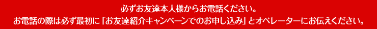 必ずお友達本人様からお電話ください。お電話の際は必ず最初に「お友達紹介キャンペーンでのお申し込み」とオペレーターにお伝えください。