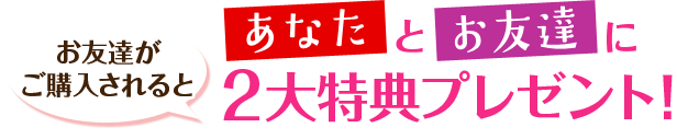 お友達がご購入されると あなたとお友達に2大特典プレゼント！