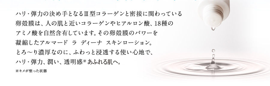 ハリ・弾力の決め手となるⅢ型コラーゲンと密接に関わっている卵殻膜は、人の肌と近いコラーゲンやヒアルロン酸、18種のアミノ酸を自然含有しています。その卵殻膜のパワーを凝縮したアルマード ラ ディーナ スキンローション。とろ～り濃厚なのに、ふわっと浸透する使い心地で、ハリ・弾力、潤い、透明感を実感いただけます。