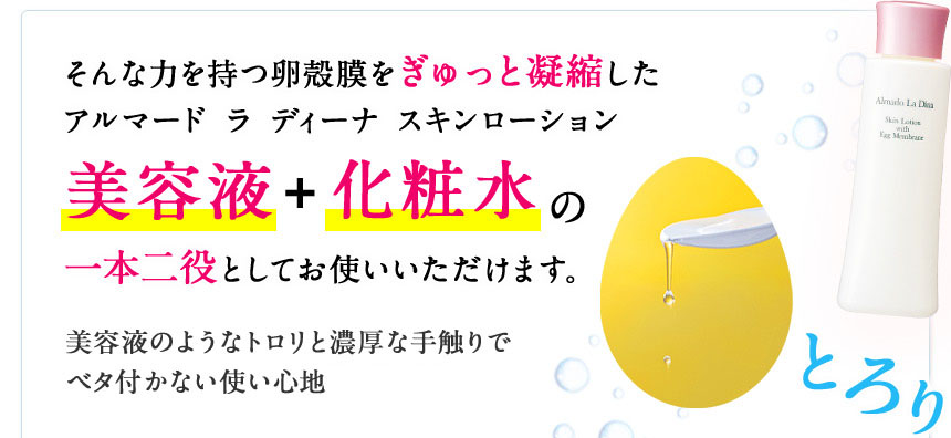 そんな力を持つ卵殻膜をぎゅっと凝縮したアルマード ラ ディーナ スキンローション 美容液+化粧水の一本二役としてお使いいただけます。