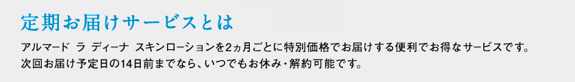 定期お届けサービスとは アルマード ラ ディーナ スキンローションを2ヵ月ごとに特別価格でお届けする便利でお得なサービスです。次回お届け予定日の14日前までなら、いつでもお休み・解約可能です。