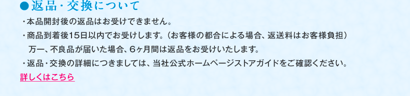 ●返品・交換について ・本品開封後の返品はお受けできません。まずはミニボトルをご利用ください。 ・商品到着後15日以内でお受けします。（お客様の都合による場合、返送料はお客様負担）万一、不良品が届いた場合、6ヶ月間は返品をお受けいたします。 ・返品・交換の詳細につきましては、当社公式ホームページストアガイドをご確認ください。