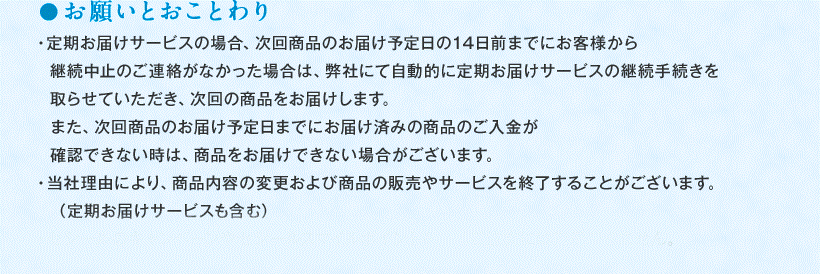 ●お願いとおことわり ・定期お届けサービスの場合、次回商品のお届け予定日の14日前までにお客様から継続中止のご連絡がなかった場合は、弊社にて自動的に定期お届けサービスの継続手続きを取らせていただき、次回の商品をお届けします。また、次回商品のお届け予定日までにお届け済みの商品のご入金が確認できない時は、商品をお届けできない場合がございます。 ・当社理由により、商品内容の変更および商品の販売やサービスを終了することがございます。　（定期お届けサービスも含む） 