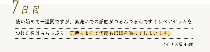 使い始めて一週間ですが、素洗いでの感触がつるんつるんです！リペアセラムをつけた後はもちっぷり！気持ちよくて何度もほほを触ってしまいます。
