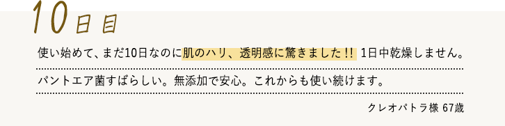 使い始めて、まだ10日なのに肌のハリ、透明感に驚きました！！1日中乾燥しません。パントエア菌すばらしい。無添加で安心。これからも使い続けます。