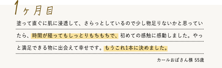 塗って直ぐに肌に浸透して、さらっとしているので少し物足りないかと思っていたら、時間が経ってもしっとりもちもちで、初めての感触に感動しました。やっと満足できる物に出会えて幸せです。もうこれ1本に決めました。